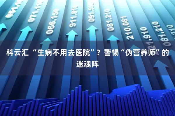 科云汇 “生病不用去医院”？警惕“伪营养师”的迷魂阵