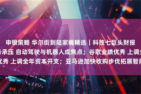 申银策略 华尔街到陆家嘴精选|科技七巨头财报来啦!特斯拉汽车业务承压 自动驾驶与机器人成焦点;谷歌业绩优秀 上调全年资本开支;亚马逊加快收购步伐拓展智能可穿戴设备领域