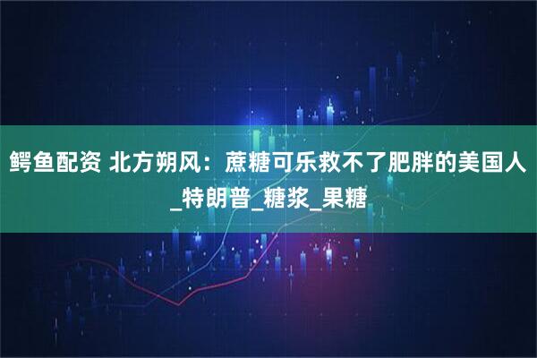 鳄鱼配资 北方朔风：蔗糖可乐救不了肥胖的美国人_特朗普_糖浆_果糖